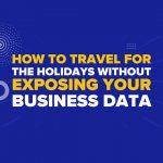 How to Travel for the Holidays Without Exposing Your Business Data